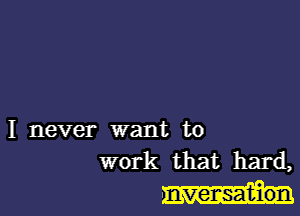 I never want to
work that hard,

nvensat-ion