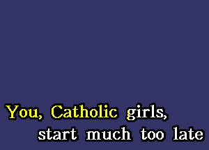 You, Catholic girls,
start much too late