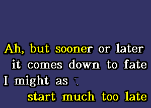 Ah, but sooner or later

it comes down to fate
I might as '.

start much too late