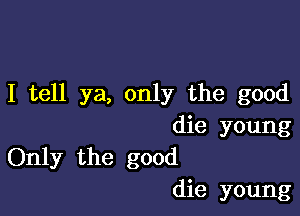 I tell ya, only the good

die young
Only the good
die young