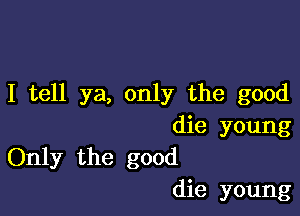 I tell ya, only the good

die young
Only the good
die young