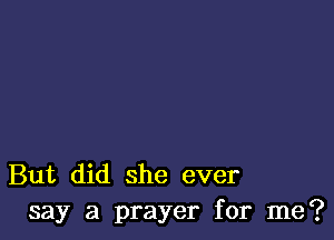 But did she ever
say a prayer for me?