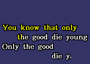 You know that only

the good die young
Only the good
die yt