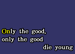 Only the good,
only the good
die young