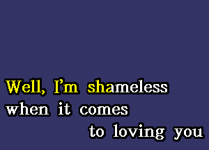 Well, Fm shameless
When it comes

to loving you