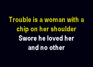 Trouble is a woman with a
chip on her shoulder

Swore he loved her
and no other