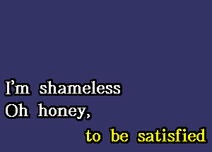 Fm shameless
Oh honey,

to be satisfied