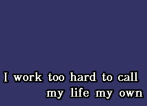 I work too hard to call
my life my own