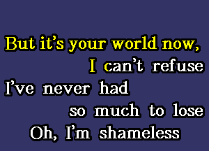 But ifs your world now,
I can t refuse

Fve never had
so much to lose

Oh, Fm shameless