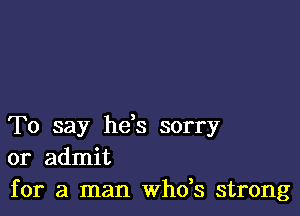 To say he,s sorry
or admit

for a man whds strong