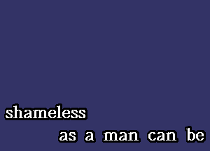 shameless
as a man can be