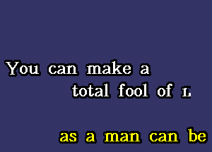 You can make a

total fool of 1.

as a man can be