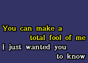 You can make a

total fool of me
I just wanted you
to know