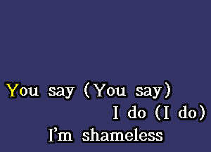 You say (You say)
I do (I do)
Fm shameless