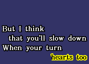 But I think

that you ll slow down
When your turn

mm