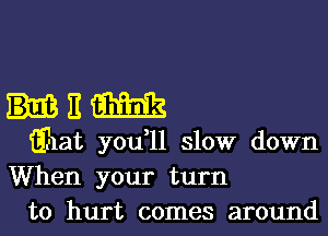 E m
Ehat you,11 slow down

When your turn
to hurt comes around