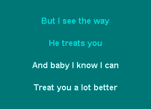 But I see the way

He treats you
And baby I know I can

Treat you a lot better