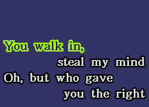 mmm

steal my mind
Oh, but who gave
you the right