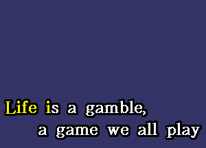 Life is a gamble,
a game we all play