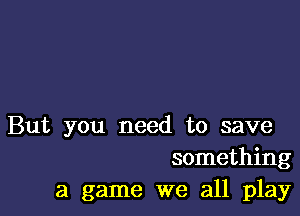 But you need to save
something
a game we all play