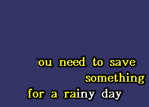 ou need to save
something
for a rainy day