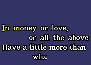 In money or love,

or all the above
Have a little more than
wha.