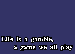 Life is a gamble,
a game we all play