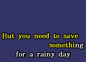 But you need to save
something
for a rainy day