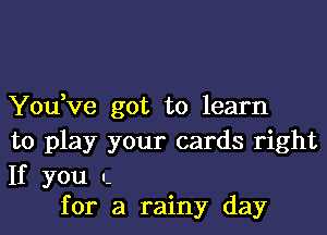 You,ve got to learn

to play your cards right

If you n.
for a rainy day