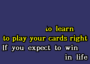 to learn

to play your cards right

If you expect to win
in life