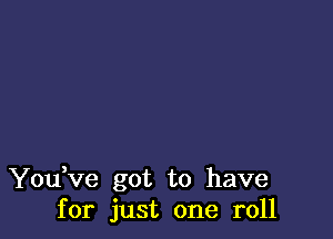 You ve got to have
for just one roll