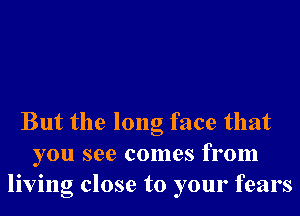 But the long face that
you see comes from
living close to your fears