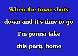 When the town shuts
down and it's time to go

I'm gonna take

this party home
