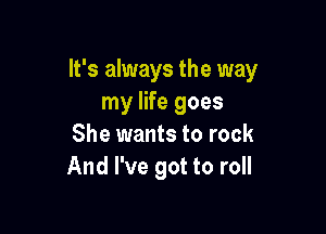 It's always the way
my life goes

She wants to rock
And I've got to roll