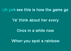 Uh yeh see this is how the game go

Ya' think about her every
Once in a while now

When you spot a rainbow