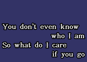 You donut even know

who I am
So What do I care
if you go