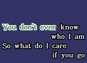 m know

who I am
So What do I care
if you go