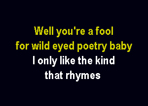 Well you're a fool
for wild eyed poetry baby

I only like the kind
that rhymes