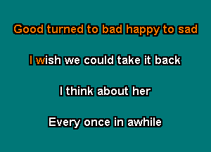 Good turned to bad happy to sad

I wish we could take it back
lthink about her

Every once in awhile