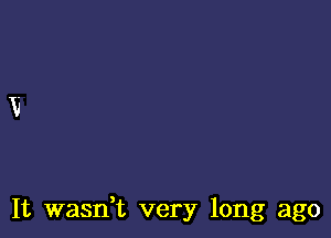 It wasdt very long ago