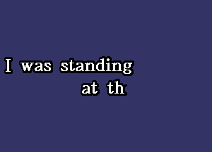 I was standing

at th