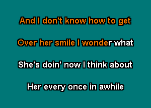 And I don't know how to get
Over her smile I wonder what

She's doin' now I think about

Her every once in awhile