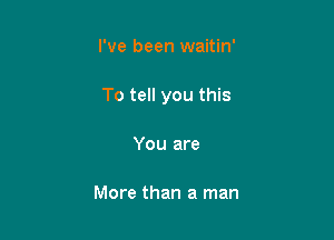 I've been waitin'

To tell you this

You are

More than a man