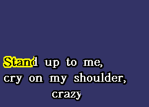 am up to me,
cry on my shoulder,
crazy