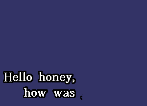 Hello honey,
how was