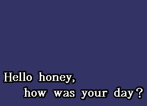 Hello honey,
how was your day?