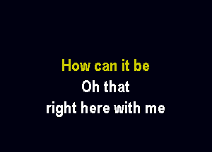 How can it be

Oh that
right here with me