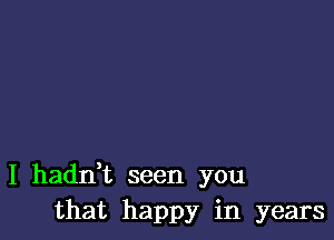 I hadni seen you
that happy in years