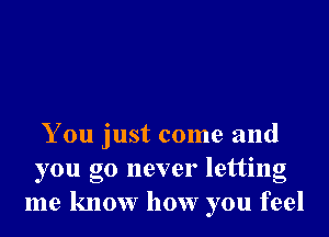 You just come and
you go never letting
me know how you feel