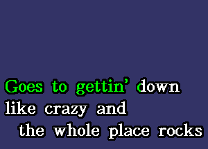 Goes to gettin, down
like crazy and
the Whole place rocks